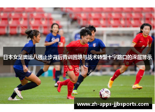 日本女足奥运八强止步背后青训困境与战术转型十字路口的深层警示 日本女足奥运八强止步背后青训困境与战术转型十字路口的深层警示