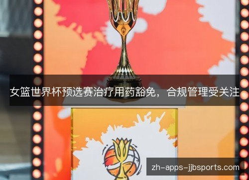 女篮世界杯预选赛治疗用药豁免,合规管理受关注 女篮世界杯预选赛治疗用药豁免,合规管理受关注